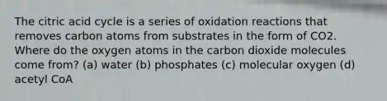 The citric acid cycle is a series of oxidation reactions that removes carbon atoms from substrates in the form of CO2. Where do the oxygen atoms in the carbon dioxide molecules come from? (a) water (b) phosphates (c) molecular oxygen (d) acetyl CoA