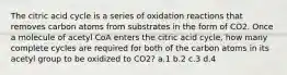 The citric acid cycle is a series of oxidation reactions that removes carbon atoms from substrates in the form of CO2. Once a molecule of acetyl CoA enters the citric acid cycle, how many complete cycles are required for both of the carbon atoms in its acetyl group to be oxidized to CO2? ​a.​1 ​b.​2 ​c.​3 ​d.​4