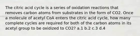 The citric acid cycle is a series of oxidation reactions that removes carbon atoms from substrates in the form of CO2. Once a molecule of acetyl CoA enters the citric acid cycle, how many complete cycles are required for both of the carbon atoms in its acetyl group to be oxidized to CO2? ​a.​1 ​b.​2 ​c.​3 ​d.​4