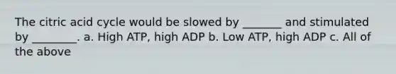 The citric acid cycle would be slowed by _______ and stimulated by ________. a. High ATP, high ADP b. Low ATP, high ADP c. All of the above