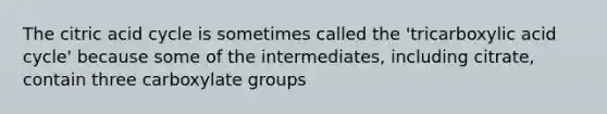 The citric acid cycle is sometimes called the 'tricarboxylic acid cycle' because some of the intermediates, including citrate, contain three carboxylate groups