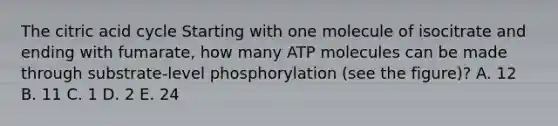 The citric acid cycle Starting with one molecule of isocitrate and ending with fumarate, how many ATP molecules can be made through substrate-level phosphorylation (see the figure)? A. 12 B. 11 C. 1 D. 2 E. 24