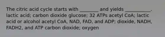 The citric acid cycle starts with ________ and yields ___________. lactic acid; carbon dioxide glucose; 32 ATPs acetyl CoA; lactic acid or alcohol acetyl CoA, NAD, FAD, and ADP; dioxide, NADH, FADH2, and ATP carbon dioxide; oxygen