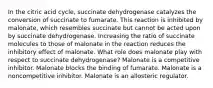 In the citric acid cycle, succinate dehydrogenase catalyzes the conversion of succinate to fumarate. This reaction is inhibited by malonate, which resembles succinate but cannot be acted upon by succinate dehydrogenase. Increasing the ratio of succinate molecules to those of malonate in the reaction reduces the inhibitory effect of malonate. What role does malonate play with respect to succinate dehydrogenase? Malonate is a competitive inhibitor. Malonate blocks the binding of fumarate. Malonate is a noncompetitive inhibitor. Malonate is an allosteric regulator.