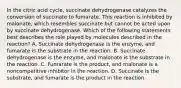 In the citric acid cycle, succinate dehydrogenase catalyzes the conversion of succinate to fumarate. This reaction is inhibited by malonate, which resembles succinate but cannot be acted upon by succinate dehydrogenase. Which of the following statements best describes the role played by molecules described in the reaction? A. Succinate dehydrogenase is the enzyme, and fumarate is the substrate in the reaction. B. Succinate dehydrogenase is the enzyme, and malonate is the substrate in the reaction. C. Fumarate is the product, and malonate is a noncompetitive inhibitor in the reaction. D. Succinate is the substrate, and fumarate is the product in the reaction.