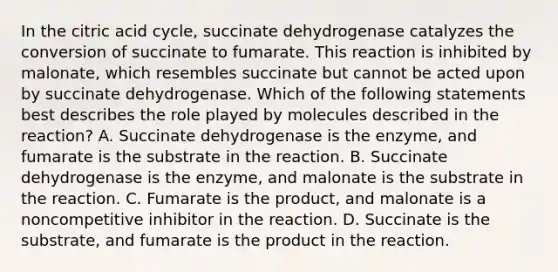 In the citric acid cycle, succinate dehydrogenase catalyzes the conversion of succinate to fumarate. This reaction is inhibited by malonate, which resembles succinate but cannot be acted upon by succinate dehydrogenase. Which of the following statements best describes the role played by molecules described in the reaction? A. Succinate dehydrogenase is the enzyme, and fumarate is the substrate in the reaction. B. Succinate dehydrogenase is the enzyme, and malonate is the substrate in the reaction. C. Fumarate is the product, and malonate is a noncompetitive inhibitor in the reaction. D. Succinate is the substrate, and fumarate is the product in the reaction.