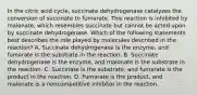 In the citric acid cycle, succinate dehydrogenase catalyzes the conversion of succinate to fumarate. This reaction is inhibited by malonate, which resembles succinate but cannot be acted upon by succinate dehydrogenase. Which of the following statements best describes the role played by molecules described in the reaction? A. Succinate dehydrogenase is the enzyme, and fumarate is the substrate in the reaction. B. Succinate dehydrogenase is the enzyme, and malonate is the substrate in the reaction. C. Succinate is the substrate, and fumarate is the product in the reaction. D. Fumarate is the product, and malonate is a noncompetitive inhibitor in the reaction.