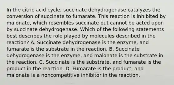 In the citric acid cycle, succinate dehydrogenase catalyzes the conversion of succinate to fumarate. This reaction is inhibited by malonate, which resembles succinate but cannot be acted upon by succinate dehydrogenase. Which of the following statements best describes the role played by molecules described in the reaction? A. Succinate dehydrogenase is the enzyme, and fumarate is the substrate in the reaction. B. Succinate dehydrogenase is the enzyme, and malonate is the substrate in the reaction. C. Succinate is the substrate, and fumarate is the product in the reaction. D. Fumarate is the product, and malonate is a noncompetitive inhibitor in the reaction.