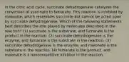 in the citric acid cycle, succinate dehydrogenase catalyzes the conversion of succinate to fumarate. This reaction is inhibited by malonate, which resembles succinate but cannot be acted upon by succinate dehydrogenase. Which of the following statements best describes the role played by molecules described in the reaction? (1) succinate is the substrate, and fumarate is the product in the reaction. (2) succinate dehydrogenase is the enzyme, and fumarate is the substrate in the reaction. (3) succinate dehydrogenase is the enzyme, and malonate is the substrate in the reaction. (4) fumarate is the product, and malonate is a noncompetitive inhibitor in the reaction.