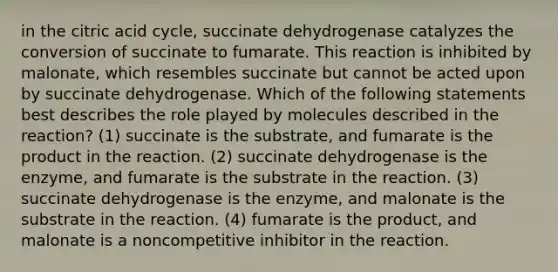 in the citric acid cycle, succinate dehydrogenase catalyzes the conversion of succinate to fumarate. This reaction is inhibited by malonate, which resembles succinate but cannot be acted upon by succinate dehydrogenase. Which of the following statements best describes the role played by molecules described in the reaction? (1) succinate is the substrate, and fumarate is the product in the reaction. (2) succinate dehydrogenase is the enzyme, and fumarate is the substrate in the reaction. (3) succinate dehydrogenase is the enzyme, and malonate is the substrate in the reaction. (4) fumarate is the product, and malonate is a noncompetitive inhibitor in the reaction.