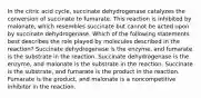 In the citric acid cycle, succinate dehydrogenase catalyzes the conversion of succinate to fumarate. This reaction is inhibited by malonate, which resembles succinate but cannot be acted upon by succinate dehydrogenase. Which of the following statements best describes the role played by molecules described in the reaction? Succinate dehydrogenase is the enzyme, and fumarate is the substrate in the reaction. Succinate dehydrogenase is the enzyme, and malonate is the substrate in the reaction. Succinate is the substrate, and fumarate is the product in the reaction. Fumarate is the product, and malonate is a noncompetitive inhibitor in the reaction.