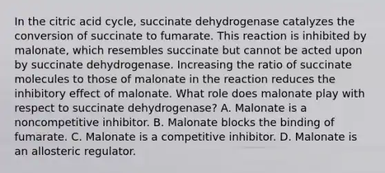 In the citric acid cycle, succinate dehydrogenase catalyzes the conversion of succinate to fumarate. This reaction is inhibited by malonate, which resembles succinate but cannot be acted upon by succinate dehydrogenase. Increasing the ratio of succinate molecules to those of malonate in the reaction reduces the inhibitory effect of malonate. What role does malonate play with respect to succinate dehydrogenase? A. Malonate is a noncompetitive inhibitor. B. Malonate blocks the binding of fumarate. C. Malonate is a competitive inhibitor. D. Malonate is an allosteric regulator.