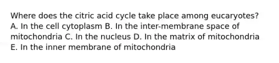 Where does the citric acid cycle take place among eucaryotes? A. In the cell cytoplasm B. In the inter-membrane space of mitochondria C. In the nucleus D. In the matrix of mitochondria E. In the inner membrane of mitochondria