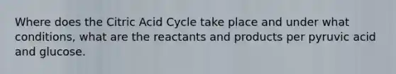 Where does the Citric Acid Cycle take place and under what conditions, what are the reactants and products per pyruvic acid and glucose.