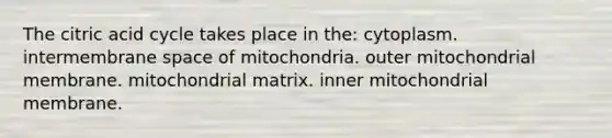 The citric acid cycle takes place in the: cytoplasm. intermembrane space of mitochondria. outer mitochondrial membrane. mitochondrial matrix. inner mitochondrial membrane.