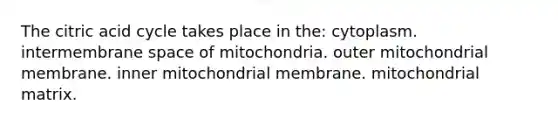 The citric acid cycle takes place in the: cytoplasm. intermembrane space of mitochondria. outer mitochondrial membrane. inner mitochondrial membrane. mitochondrial matrix.