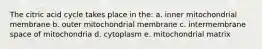 The citric acid cycle takes place in the: a. inner mitochondrial membrane b. outer mitochondrial membrane c. intermembrane space of mitochondria d. cytoplasm e. mitochondrial matrix