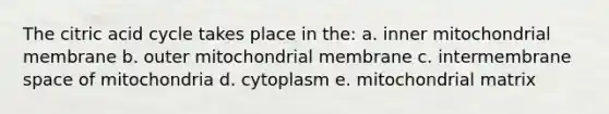 The citric acid cycle takes place in the: a. inner mitochondrial membrane b. outer mitochondrial membrane c. intermembrane space of mitochondria d. cytoplasm e. mitochondrial matrix