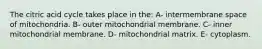 The citric acid cycle takes place in the: A- intermembrane space of mitochondria. B- outer mitochondrial membrane. C- inner mitochondrial membrane. D- mitochondrial matrix. E- cytoplasm.