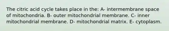 The citric acid cycle takes place in the: A- intermembrane space of mitochondria. B- outer mitochondrial membrane. C- inner mitochondrial membrane. D- mitochondrial matrix. E- cytoplasm.