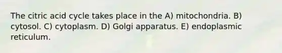 The citric acid cycle takes place in the A) mitochondria. B) cytosol. C) cytoplasm. D) Golgi apparatus. E) endoplasmic reticulum.
