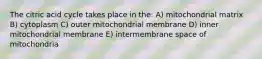 The citric acid cycle takes place in the: A) mitochondrial matrix B) cytoplasm C) outer mitochondrial membrane D) inner mitochondrial membrane E) intermembrane space of mitochondria