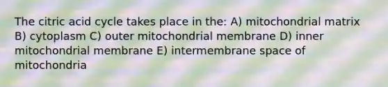 The citric acid cycle takes place in the: A) mitochondrial matrix B) cytoplasm C) outer mitochondrial membrane D) inner mitochondrial membrane E) intermembrane space of mitochondria