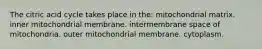 The citric acid cycle takes place in the: mitochondrial matrix. inner mitochondrial membrane. intermembrane space of mitochondria. outer mitochondrial membrane. cytoplasm.