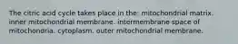 The citric acid cycle takes place in the: mitochondrial matrix. inner mitochondrial membrane. intermembrane space of mitochondria. cytoplasm. outer mitochondrial membrane.