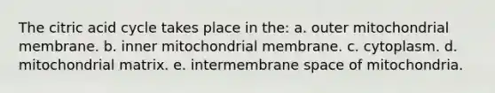 The citric acid cycle takes place in the: a. outer mitochondrial membrane. b. inner mitochondrial membrane. c. cytoplasm. d. mitochondrial matrix. e. intermembrane space of mitochondria.