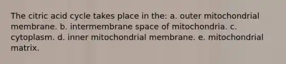 The citric acid cycle takes place in the: a. outer mitochondrial membrane. b. intermembrane space of mitochondria. c. cytoplasm. d. inner mitochondrial membrane. e. mitochondrial matrix.
