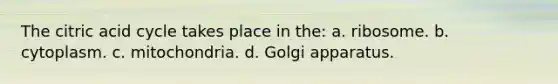 The citric acid cycle takes place in the: a. ribosome. b. cytoplasm. c. mitochondria. d. Golgi apparatus.