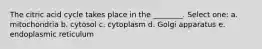 The citric acid cycle takes place in the ________. Select one: a. mitochondria b. cytosol c. cytoplasm d. Golgi apparatus e. endoplasmic reticulum