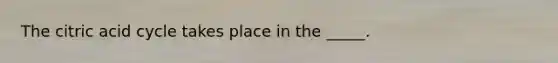 The citric acid cycle takes place in the _____.
