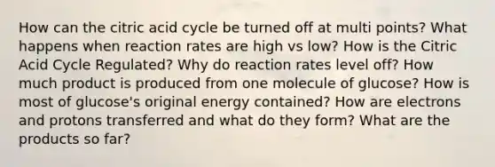 How can the citric acid cycle be turned off at multi points? What happens when reaction rates are high vs low? How is the Citric Acid Cycle Regulated? Why do reaction rates level off? How much product is produced from one molecule of glucose? How is most of glucose's original energy contained? How are electrons and protons transferred and what do they form? What are the products so far?