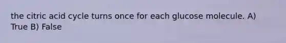 the citric acid cycle turns once for each glucose molecule. A) True B) False