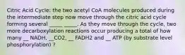 Citric Acid Cycle: the two acetyl CoA molecules produced during the intermediate step now move through the citric acid cycle forming several _____ _____. As they move through the cycle, two more decarboxylation reactions occur producing a total of how many __ NADH, __CO2, __ FADH2 and __ ATP (by substrate level phosphorylation) ?