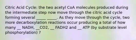 Citric Acid Cycle: the two acetyl CoA molecules produced during the intermediate step now move through the citric acid cycle forming several _____ _____. As they move through the cycle, two more decarboxylation reactions occur producing a total of how many __ NADH, __CO2, __ FADH2 and __ ATP (by substrate level phosphorylation) ?