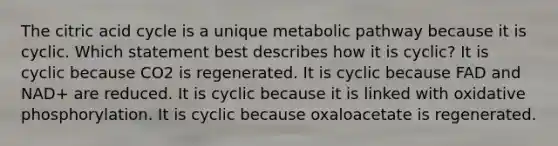 The citric acid cycle is a unique metabolic pathway because it is cyclic. Which statement best describes how it is cyclic? It is cyclic because CO2 is regenerated. It is cyclic because FAD and NAD+ are reduced. It is cyclic because it is linked with oxidative phosphorylation. It is cyclic because oxaloacetate is regenerated.