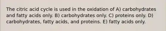 The citric acid cycle is used in the oxidation of A) carbohydrates and fatty acids only. B) carbohydrates only. C) proteins only. D) carbohydrates, fatty acids, and proteins. E) fatty acids only.