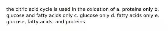 the citric acid cycle is used in the oxidation of a. proteins only b. glucose and fatty acids only c. glucose only d. fatty acids only e. glucose, fatty acids, and proteins