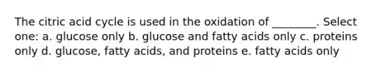 The citric acid cycle is used in the oxidation of ________. Select one: a. glucose only b. glucose and fatty acids only c. proteins only d. glucose, fatty acids, and proteins e. fatty acids only