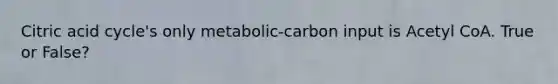 Citric acid cycle's only metabolic-carbon input is Acetyl CoA. True or False?