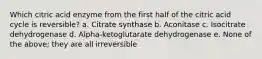 Which citric acid enzyme from the first half of the citric acid cycle is reversible? a. Citrate synthase b. Aconitase c. Isocitrate dehydrogenase d. Alpha-ketoglutarate dehydrogenase e. None of the above; they are all irreversible