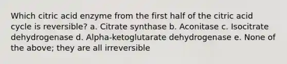 Which citric acid enzyme from the first half of the citric acid cycle is reversible? a. Citrate synthase b. Aconitase c. Isocitrate dehydrogenase d. Alpha-ketoglutarate dehydrogenase e. None of the above; they are all irreversible