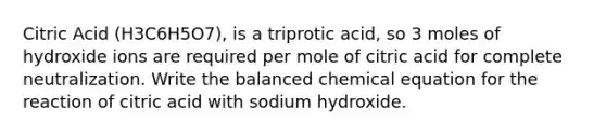 Citric Acid (H3C6H5O7), is a triprotic acid, so 3 moles of hydroxide ions are required per mole of citric acid for complete neutralization. Write the balanced chemical equation for the reaction of citric acid with sodium hydroxide.