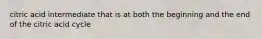 citric acid intermediate that is at both the beginning and the end of the citric acid cycle