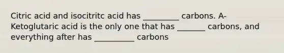 Citric acid and isocitritc acid has _________ carbons. A-Ketoglutaric acid is the only one that has _______ carbons, and everything after has __________ carbons