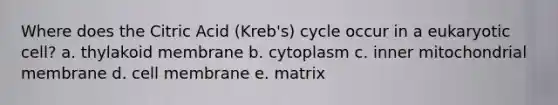 Where does the Citric Acid (Kreb's) cycle occur in a eukaryotic cell? a. thylakoid membrane b. cytoplasm c. inner mitochondrial membrane d. cell membrane e. matrix