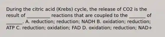 During the citric acid (Krebs) cycle, the release of CO2 is the result of __________ reactions that are coupled to the _______ of _______. A. reduction; reduction; NADH B. oxidation; reduction; ATP C. reduction; oxidation; FAD D. oxidation; reduction; NAD+